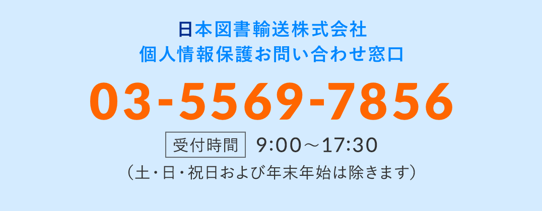 日本図書輸送株式会社 個人情報保護お問い合わせ窓口 03-5569-7856 受付時間 9:00～17:30 （土・日・祝日および年末年始は除きます）